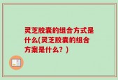 灵芝胶囊的组合方式是什么(灵芝胶囊的组合方案是什么？)