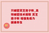 只破壁灵芝孢子粉_高效破壁技术提取 灵芝孢子粉 增强免疫力 健康养生
