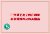 广州灵芝孢子粉在哪里买靠谱推荐及购买指南
