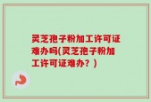 灵芝孢子粉加工许可证难办吗(灵芝孢子粉加工许可证难办？)