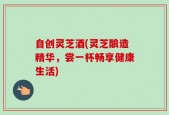 自创灵芝酒(灵芝酿造精华，尝一杯畅享健康生活)