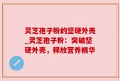 灵芝孢子粉的坚硬外壳_灵芝孢子粉：突破坚硬外壳，释放营养精华