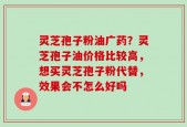 灵芝孢子粉油广药？灵芝孢子油价格比较高，想买灵芝孢子粉代替，效果会不怎么好吗