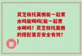 灵芝和托莫根能一起煮水吗能喝吗(能一起煮水喝吗？灵芝和托莫根的搭配是否安全有效？)