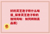 好的灵芝孢子粉什么味道_探索灵芝孢子粉的独特风味：如何辨别高品质)