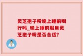 灵芝孢子粉晚上睡前喝行吗_晚上睡前服用灵芝孢子粉是否合适？