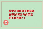 肉零汁和肉灵芝的区别在哪(肉零汁与肉灵芝的不同在哪？)