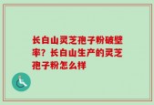 长白山灵芝孢子粉破壁率？长白山生产的灵芝孢子粉怎么样