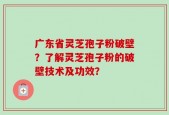 广东省灵芝孢子粉破壁？了解灵芝孢子粉的破壁技术及功效？