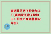 富硒灵芝孢子粉代加工厂(富硒灵芝孢子粉加工厂的生产及销售情况分析)
