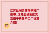 江苏盐城灵芝孢子粉厂在哪_江苏盐城地区灵芝孢子粉生产工厂位置介绍)