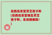 岳西岳圣堂灵芝孢子粉(岳西岳圣堂推出灵芝孢子粉，走进健康路！)