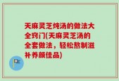 天麻灵芝炖汤的做法大全窍门(天麻灵芝汤的全套做法，轻松熬制滋补养颜佳品)