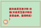 因贝森灵芝孢子粉 价格(贝森灵芝孢子粉价高受追捧，值得购买！)