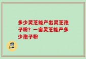 多少灵芝能产出灵芝孢子粉？一亩灵芝能产多少孢子粉