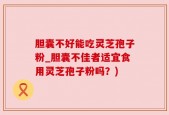 胆囊不好能吃灵芝孢子粉_胆囊不佳者适宜食用灵芝孢子粉吗？)