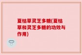 夏枯草灵芝多糖(夏枯草和灵芝多糖的功效与作用)