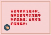 舌苔厚和灵芝孢子粉_探索舌苔厚与灵芝孢子粉的关联性：自然疗法的深度解析)