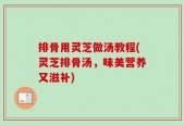 排骨用灵芝做汤教程(灵芝排骨汤，味美营养又滋补)