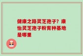健康之路灵芝孢子？康怡灵芝孢子粉育种基地是哪里