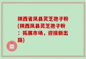 陕西省凤县灵芝孢子粉(陕西凤县灵芝孢子粉：拓展市场，迎接新出路)