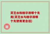 灵芝水和精华液哪个先用(灵芝水与精华液哪个先使用更合适)