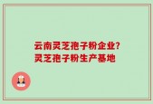 云南灵芝孢子粉企业？灵芝孢子粉生产基地