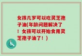 女孩几岁可以吃灵芝孢子油(年龄问题解决了！女孩可以开始食用灵芝孢子油了！)