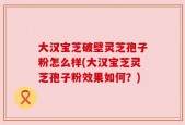 大汉宝芝破壁灵芝孢子粉怎么样(大汉宝芝灵芝孢子粉效果如何？)