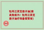 牡丹江灵芝孢子油(提高免疫力！牡丹江灵芝孢子油疗效备受赞誉)