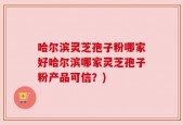 哈尔滨灵芝孢子粉哪家好哈尔滨哪家灵芝孢子粉产品可信？)