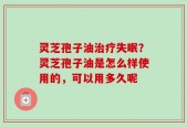 灵芝孢子油治疗失眠？灵芝孢子油是怎么样使用的，可以用多久呢