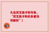 久选灵芝孢子粉作用_“灵芝孢子粉的多重功效解析”)