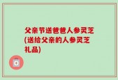 父亲节送爸爸人参灵芝(送给父亲的人参灵芝礼品)