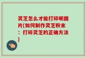 灵芝怎么才能打碎呢图片(如何制作灵芝粉末：打碎灵芝的正确方法)