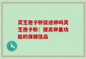 灵芝孢子粉促进卵吗灵芝孢子粉：提高卵巢功能的保健佳品