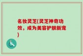 名妆灵芝(灵芝神奇功效，成为美容护肤新宠)