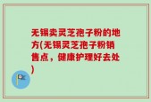 无锡卖灵芝孢子粉的地方(无锡灵芝孢子粉销售点，健康护理好去处)
