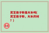 灵芝孢子粉是大补吗(灵芝孢子粉，大补药材？)