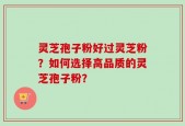 灵芝孢子粉好过灵芝粉？如何选择高品质的灵芝孢子粉？