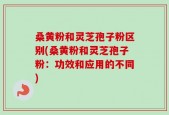 桑黄粉和灵芝孢子粉区别(桑黄粉和灵芝孢子粉：功效和应用的不同)