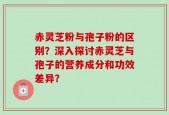 赤灵芝粉与孢子粉的区别？深入探讨赤灵芝与孢子的营养成分和功效差异？