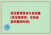 灵芝黑枣煲多久有效果(灵芝黑枣煲：令你倍感效果的时间)