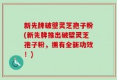 新先牌破壁灵芝孢子粉(新先牌推出破壁灵芝孢子粉，拥有全新功效！)