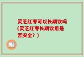灵芝红枣可以长期饮吗(灵芝红枣长期饮用是否安全？)