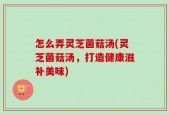 怎么弄灵芝菌菇汤(灵芝菌菇汤，打造健康滋补美味)