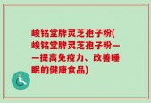 峻铭堂牌灵芝孢子粉(峻铭堂牌灵芝孢子粉——提高免疫力、改善睡眠的健康食品)