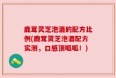 鹿茸灵芝泡酒的配方比例(鹿茸灵芝泡酒配方实测，口感顶呱呱！)
