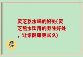 灵芝熬水喝的好处(灵芝熬水饮用的养生好处，让你健康更长久)