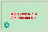 灵芝孢子粉怀孕了(灵芝孢子粉成功助孕!)